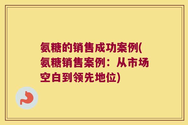 氨糖的销售成功案例(氨糖销售案例:从市场空白到领先地位) 氨糖的销售成功案例(氨糖销售案例:从市场空白到领先地位)
