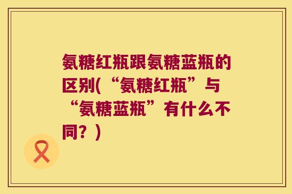 氨糖红瓶跟氨糖蓝瓶的区别(“氨糖红瓶”与“氨糖蓝瓶”有什么不同?)