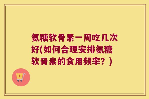 氨糖软骨素一周吃几次好(如何合理安排氨糖软骨素的食用频率?)