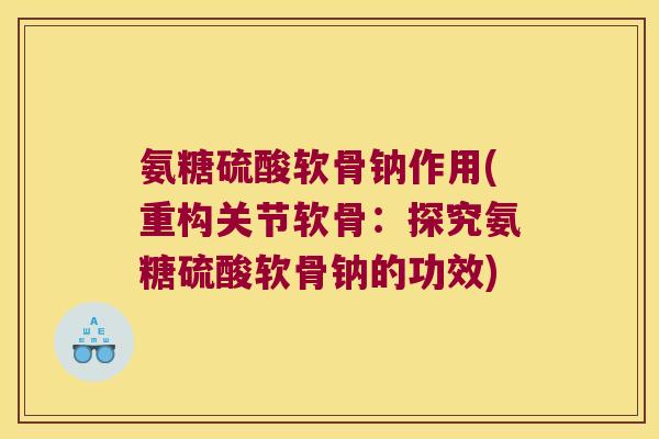 氨糖硫酸软骨钠作用(重构关节软骨:探究氨糖硫酸软骨钠的功效)