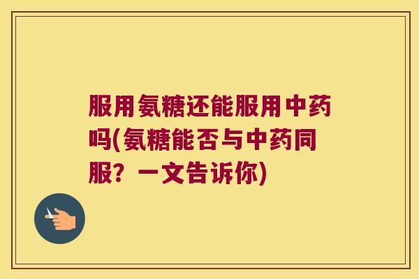 服用氨糖还能服用吗(氨糖能否与同服?一文告诉你) 服用氨糖还能服用吗(氨糖能否与同服?一文告诉你)