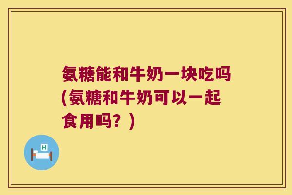 氨糖能和牛奶一块吃吗(氨糖和牛奶可以一起食用吗?)