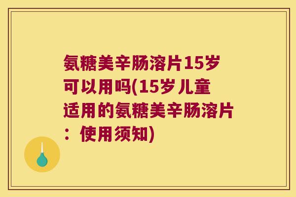 氨糖美辛肠溶片15岁可以用吗(15岁儿童适用的氨糖美辛肠溶片：使用须知)