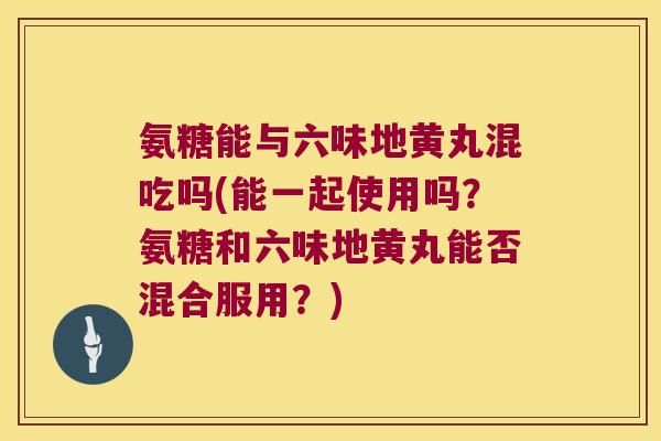 氨糖能与六味地黄丸混吃吗(能一起使用吗?氨糖和六味地黄丸能否混合服用?)