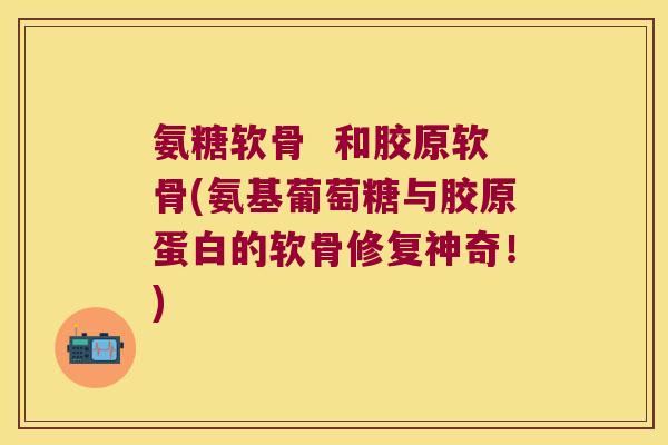 氨糖软骨 和胶原软骨(氨基葡萄糖与胶原蛋白的软骨修复神奇!)
