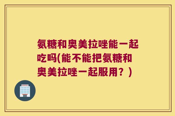 氨糖和奥美拉唑能一起吃吗(能不能把氨糖和奥美拉唑一起服用?)