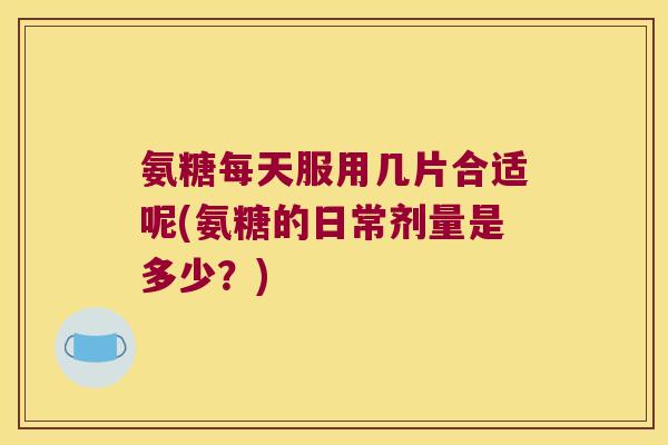 氨糖每天服用几片合适呢(氨糖的日常剂量是多少?)
