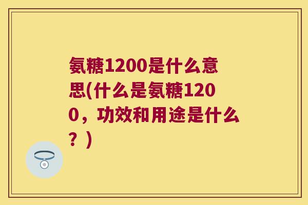 氨糖1200是什么意思(什么是氨糖1200,功效和用途是什么?)