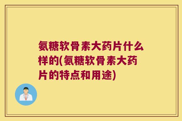 氨糖软骨素大药片什么样的(氨糖软骨素大药片的特点和用途)