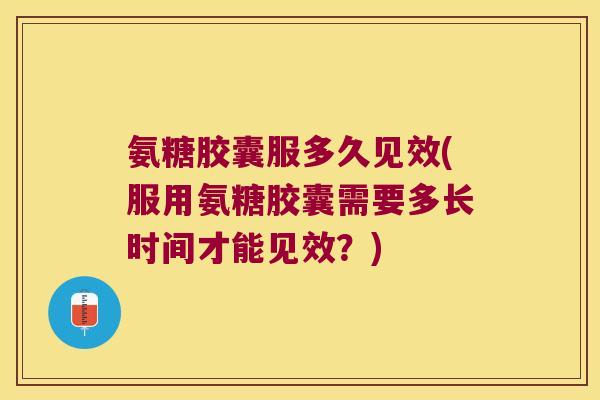 氨糖胶囊服多久见效(服用氨糖胶囊需要多长时间才能见效?)