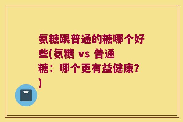 氨糖跟普通的糖哪个好些(氨糖 vs 普通糖:哪个更有益健康?)