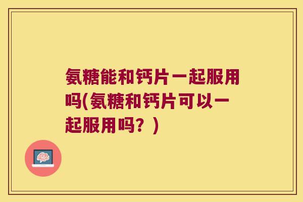 氨糖能和钙片一起服用吗(氨糖和钙片可以一起服用吗?)