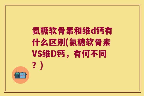 氨糖软骨素和维d钙有什么区别(氨糖软骨素VS维D钙,有何不同?)