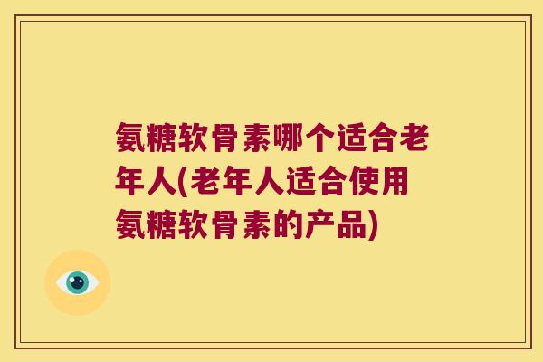氨糖软骨素哪个适合老年人(老年人适合使用氨糖软骨素的产品)