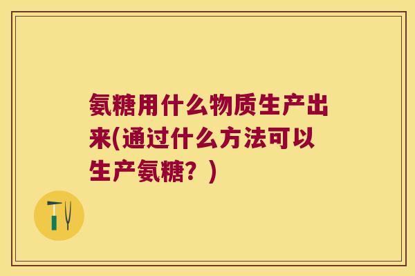 氨糖用什么物质生产出来(通过什么方法可以生产氨糖?)