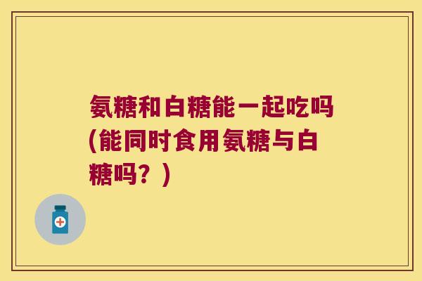 氨糖和白糖能一起吃吗(能同时食用氨糖与白糖吗?) 氨糖和白糖能一起吃吗(能同时食用氨糖与白糖吗?)