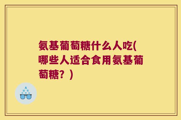 氨基葡萄糖什么人吃(哪些人适合食用氨基葡萄糖?)