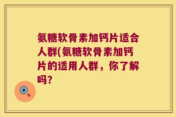 氨糖软骨素加钙片适合人群(氨糖软骨素加钙片的适用人群,你了解吗?