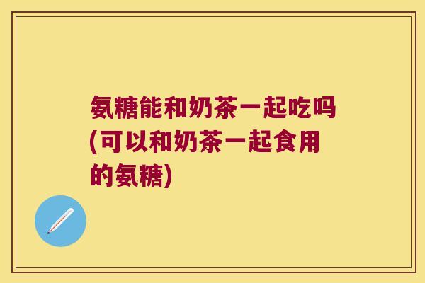 氨糖能和奶茶一起吃吗(可以和奶茶一起食用的氨糖)