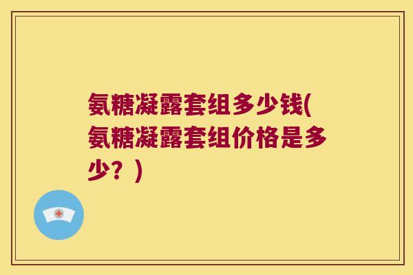 氨糖凝露套组多少钱(氨糖凝露套组价格是多少?)