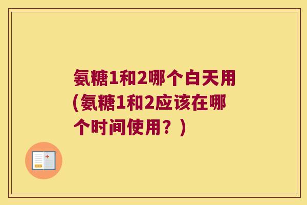 氨糖1和2哪个白天用(氨糖1和2应该在哪个时间使用?)