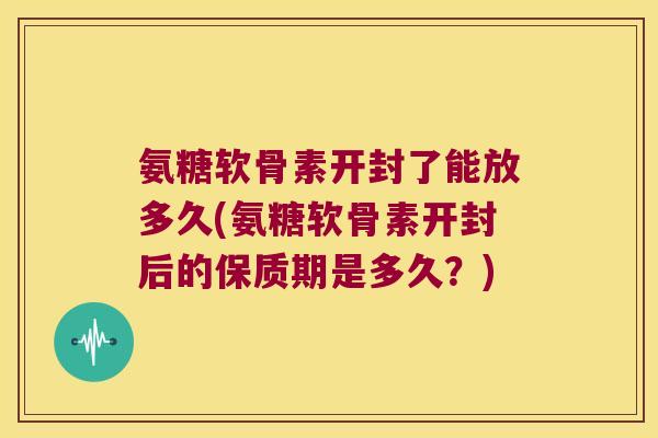 氨糖软骨素开封了能放多久(氨糖软骨素开封后的保质期是多久?)