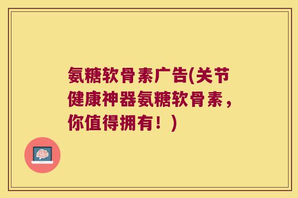 氨糖软骨素广告(关节健康神器氨糖软骨素，你值得拥有！)