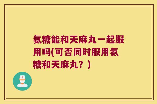 氨糖能和天麻丸一起服用吗(可否同时服用氨糖和天麻丸?)