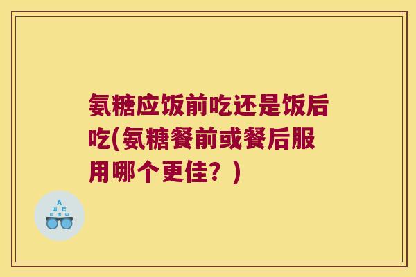 氨糖应饭前吃还是饭后吃(氨糖餐前或餐后服用哪个更佳?)