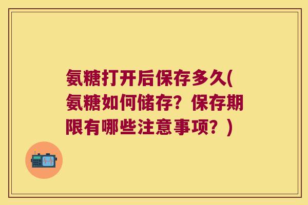 氨糖打开后保存多久(氨糖如何储存?保存期限有哪些注意事项?)