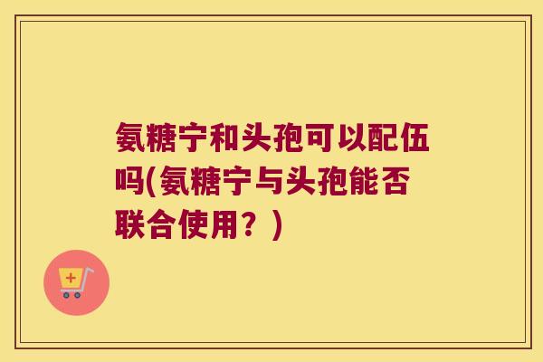 氨糖宁和头孢可以配伍吗(氨糖宁与头孢能否联合使用?)