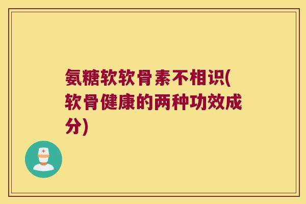 氨糖软软骨素不相识(软骨健康的两种功效成分)