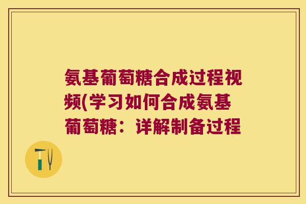 氨基葡萄糖合成过程视频(学习如何合成氨基葡萄糖:详解制备过程