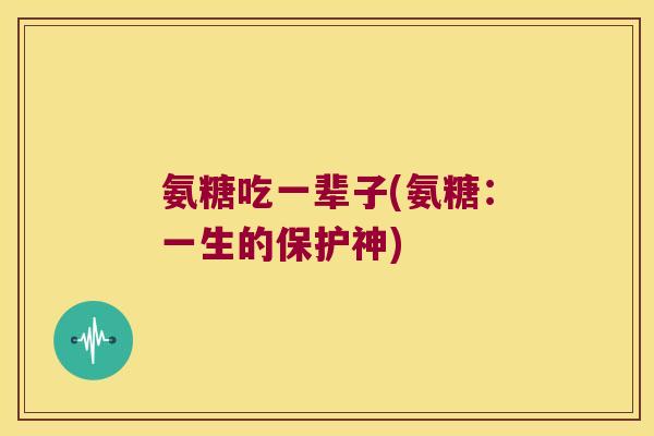 氨糖吃一辈子(氨糖:一生的保护神)