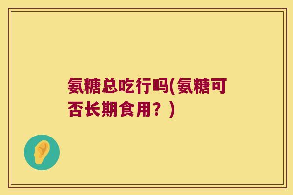 氨糖总吃行吗(氨糖可否长期食用?)
