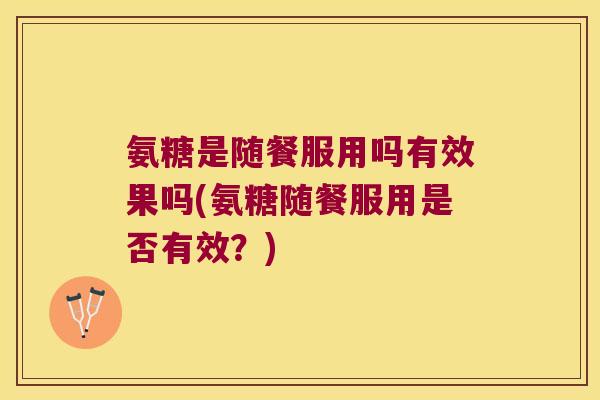 氨糖是随餐服用吗有效果吗(氨糖随餐服用是否有效?)