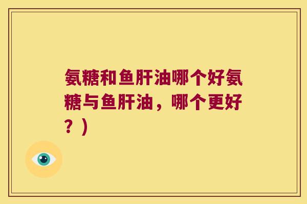 氨糖和鱼肝油哪个好氨糖与鱼肝油,哪个更好?)