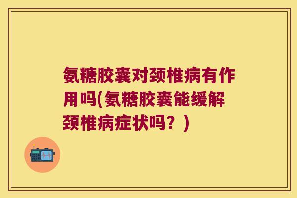 氨糖胶囊对颈椎病有作用吗(氨糖胶囊能缓解颈椎病症状吗?)