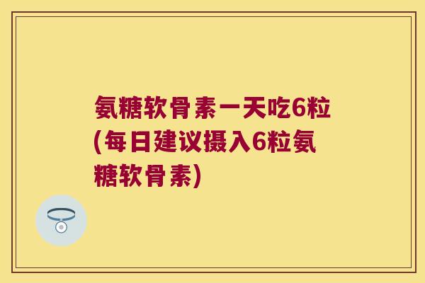 氨糖软骨素一天吃6粒(每日建议摄入6粒氨糖软骨素)