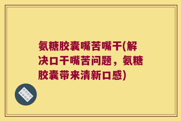 氨糖胶囊嘴苦嘴干(解决口干嘴苦问题,氨糖胶囊带来清新口感)