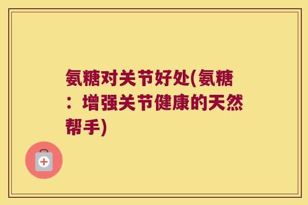 氨糖对关节好处(氨糖:增强关节健康的天然帮手)