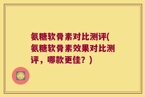 氨糖软骨素对比测评(氨糖软骨素效果对比测评,哪款更佳?)