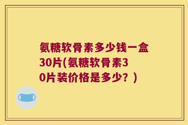 氨糖软骨素多少钱一盒30片(氨糖软骨素30片装价格是多少?)