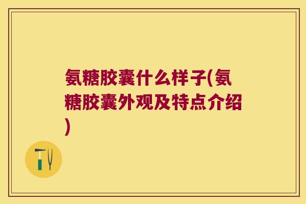 氨糖胶囊什么样子(氨糖胶囊外观及特点介绍)