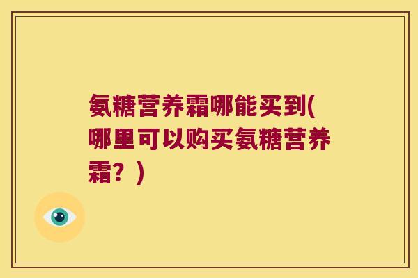 氨糖营养霜哪能买到(哪里可以购买氨糖营养霜?)