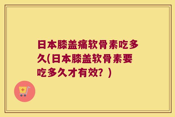 日本膝盖痛软骨素吃多久(日本膝盖软骨素要吃多久才有效?)