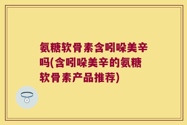 氨糖软骨素含吲哚美辛吗(含吲哚美辛的氨糖软骨素产品推荐)