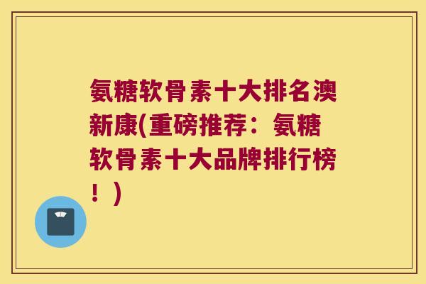 氨糖软骨素十大排名澳新康(重磅推荐:氨糖软骨素十大品牌排行榜!)