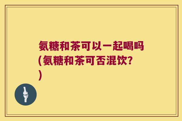 氨糖和茶可以一起喝吗(氨糖和茶可否混饮?)
