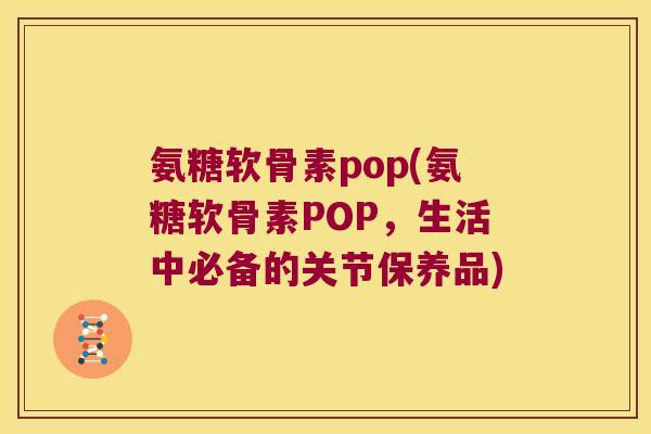 氨糖软骨素pop(氨糖软骨素POP,生活中必备的关节保养品)